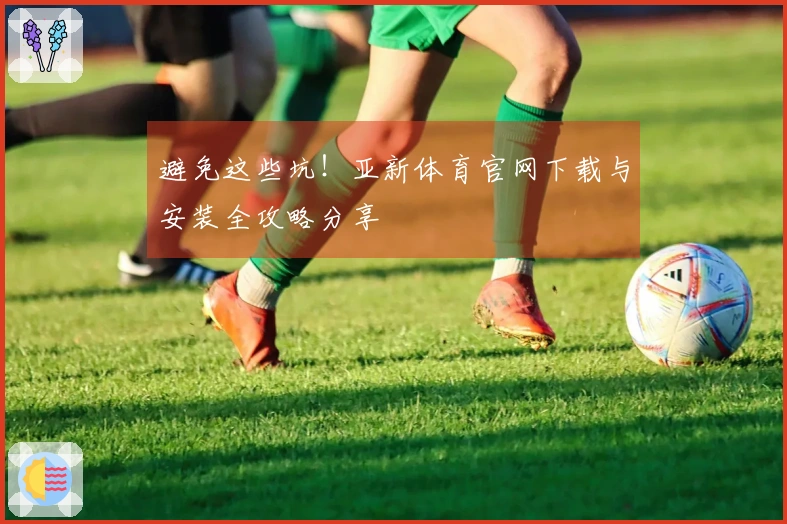避免这些坑！亚新体育官网下载与安装全攻略分享