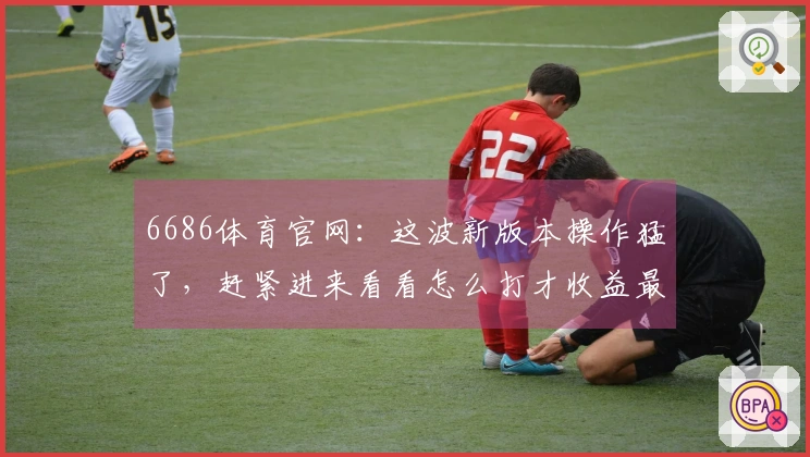 6686体育官网：这波新版本操作猛了，赶紧进来看看怎么打才收益最大！