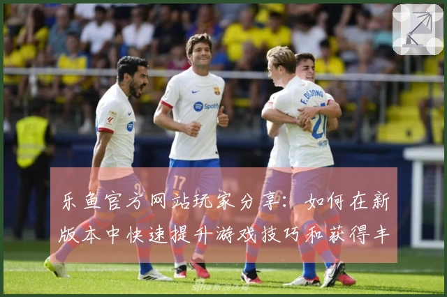 乐鱼官方网站玩家分享：如何在新版本中快速提升游戏技巧和获得丰厚奖励