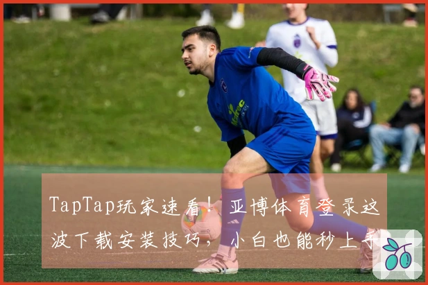 TapTap玩家速看！亚博体育登录这波下载安装技巧，小白也能秒上手！