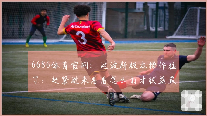 6686体育官网：这波新版本操作猛了，赶紧进来看看怎么打才收益最大！