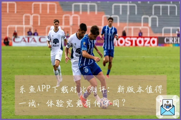 乐鱼APP下载对比测评：新版本值得一试，体验究竟有何不同？