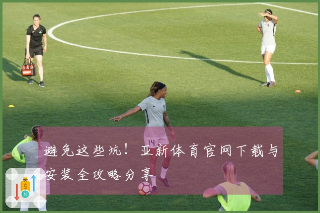 避免这些坑！亚新体育官网下载与安装全攻略分享